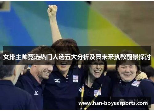 女排主帅竞选热门人选五大分析及其未来执教前景探讨 女排主帅竞选热门人选五大分析及其未来执教前景探讨