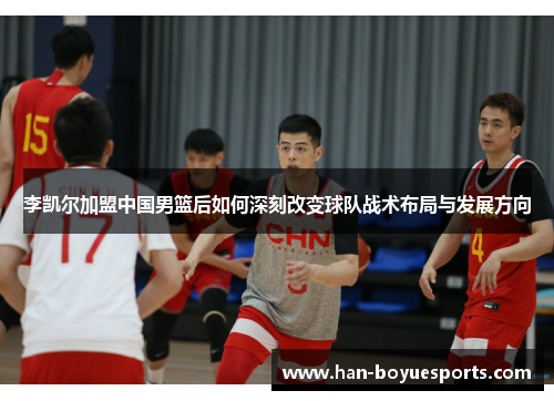 李凯尔加盟中国男篮后如何深刻改变球队战术布局与发展方向 李凯尔加盟中国男篮后如何深刻改变球队战术布局与发展方向