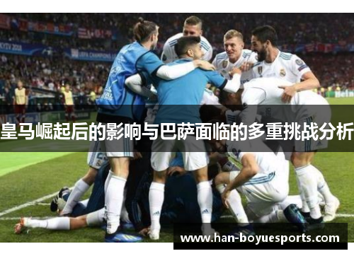 皇马崛起后的影响与巴萨面临的多重挑战分析 皇马崛起后的影响与巴萨面临的多重挑战分析