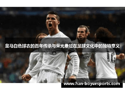 皇马白色球衣的百年传承与荣光象征在足球文化中的独特意义