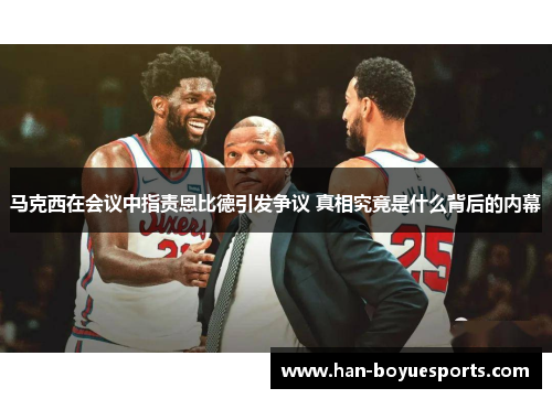 马克西在会议中指责恩比德引发争议 真相究竟是什么背后的内幕 马克西在会议中指责恩比德引发争议 真相究竟是什么背后的内幕